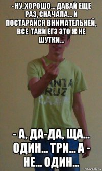 - ну, хорошо... давай еще раз, сначала... и постарайся внимательней, все-таки егэ это ж не шутки... - а, да-да, ща... один... три... а - не... один...