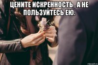 цените искренность , а не пользуйтесь ею. 