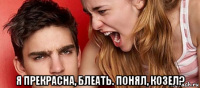  я прекрасна, блеать. понял, козел?