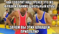 как говорит наш тренер это же фраза из аниме школьный клуб! зачем вы этих алкашей приплели?