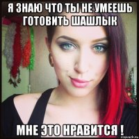 я знаю что ты не умеешь готовить шашлык мне это нравится !