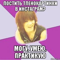 постить тленокартинки в инстаграм? могу, умею, практикую