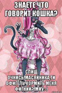 знаете что говорит кошка? слиш очнись!масяйника,ти офигель кормить меня фигний?!миу:-)