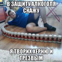 в защиту алкоголя скажу я творих херню и трезвым