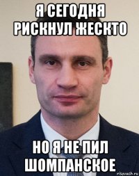 я сегодня рискнул жескто но я не пил шомпанское