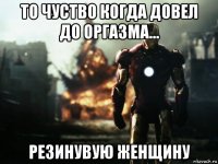 то чуство когда довел до оргазма... резинувую женщину