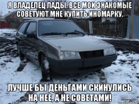 я владелец лады. все мои знакомые советуют мне купить иномарку. лучше бы деньгами скинулись на нее, а не советами!