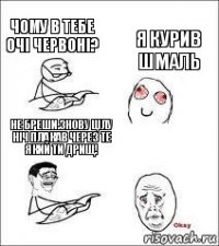 Чому в тебе очі червоні? Я курив шмаль Не бреши.Знову цілу ніч плакав через те який ти дрищ!