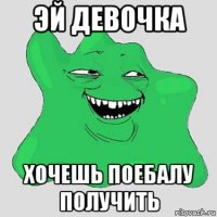 эй девочка хочешь поебалу получить