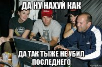 да ну нахуй как да так тыже не убил последнего