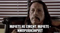  мачете не смсит, мачете - импровизирует