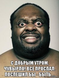  с добрым утром, чувырло! все проспал. поспешил бы - быть ...