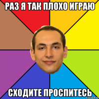 раз я так плохо играю сходите проспитесь