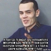  я тебя где-то видел... ты копошился в мусорном баке... или нет... твой бентли обосрали голуби... или нет... а! у тебя на двери написали "жуй"... тьфу.