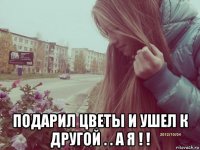  подарил цветы и ушел к другой . . а я ! !