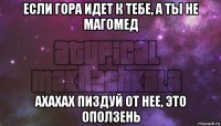 если гора идет к тебе, а ты не магомед ахахах пиздуй от нее, это оползень