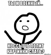 ты ж военный... не ссышь полит картинки слать?
