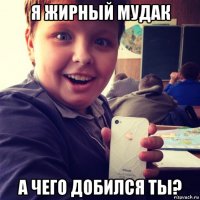 я жирный мудак а чего добился ты?