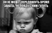 он не может передвинуть время заката - не пойду с ним гулять 