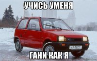 учись уменя гани как я