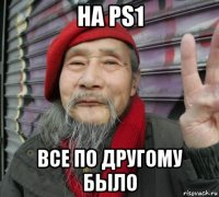 на ps1 все по другому было