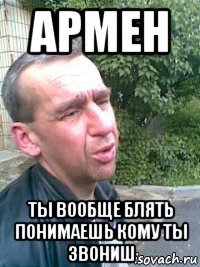 армен ты вообще блять понимаешь кому ты звониш