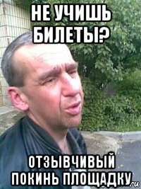 не учишь билеты? отзывчивый покинь площадку