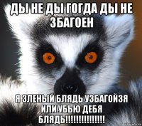 ды не ды гогда ды не збагоен я зленый блядь узбагойзя или убью дебя блядь!!!!!!!!!!!!!!!