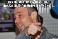 я ему ткнул в глаз, а он мне палец показывает, посмотрите на идиота... 