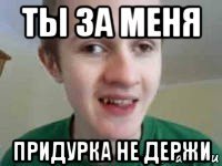 ты за меня придурка не держи