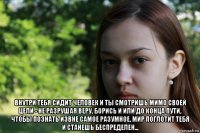  внутри тебя сидит человек и ты смотришь мимо своей цели - не разрушая веру, борись и или до конца пути, чтобы познать извне самое разумное, мир поглотит тебя и станешь беспределен...