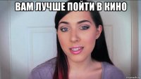 вам лучше пойти в кино 
