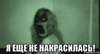  я еще не накрасилась!