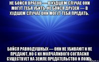 не бойся врагов — в худшем случае они могут тебя убить. не бойся друзей — в худшем случае они могут тебя предать. бойся равнодушных — они не убивают и не предают, но с их молчаливого согласия существует на земле предательство и ложь.