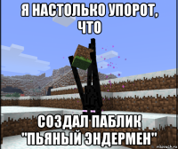 я настолько упорот, что создал паблик "пьяный эндермен"