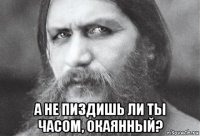  а не пиздишь ли ты часом, окаянный?