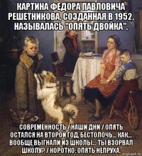 картина федора павловича решетникова, созданная в 1952, называлась "опять двойка". современность / наши дни / опять остался на второй год, бестолочь... как... вообще выгнали из школы... ты взорвал школу? / коротко: опять непруха.