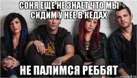 соня еще не знает что мы сидим у нее в кедах не палимся реббят