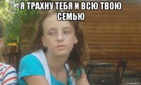 я трахну тебя и всю твою семью 