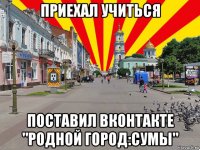 приехал учиться поставил вконтакте "родной город:сумы"
