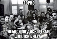 егорио, небось по дискотекам шлялси вчера?