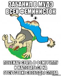забанил в мудэ всех феминисток побежал срать в фемгруппу и жаловаться на отсутствие свободы слова