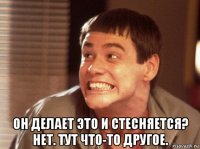  он делает это и стесняется? нет. тут что-то другое.