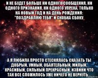 и не будет больше ни одного сообщения, ни одного признания, ни одного упрека. только на новый год и на день рождения: "поздравляю тебя" и скобка сбоку а я любила просто стеснялась сказать ты добрый, умный, обаятельный, милый, красивый, сильный прекрасный, извини что так все сложилось уже ничего не вернуть ..