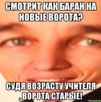 смотрит как баран на новые ворота? судя возрасту учителя , ворота старые!