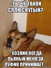 - ты чё такой сплюснутый? - хозяин когда пьяный меня за пуфик принимает...