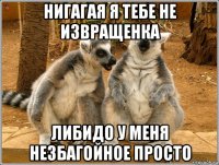 нигагая я тебе не извращенка либидо у меня незбагойное просто