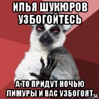 илья шукюров узбогойтесь а то придут ночью лимуры и вас узбогоят