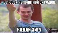 в любой не понятной ситуации кидай зигу