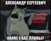 александр сергеевич какие у вас планы?